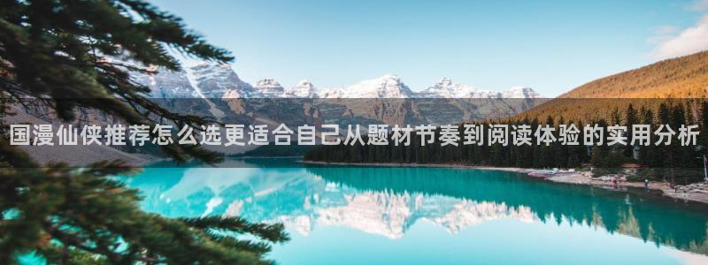 漫画岛网站最新地址:国漫仙侠推荐怎么选更适合自己从题材节奏到阅读体验的实用分析